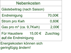 Nebenkosten Gästebeitrag (nach Saison) Strom pro Kwh                          0,60€    Gas pro m³ (ca. 9,7Kwh)           2,00€             Für Haustiere       15,00 €    Zuschlag    00€  auf die Endreinigung   Energiekosten können sich  geringfügig ändern!  Endreinigung                          70,00€